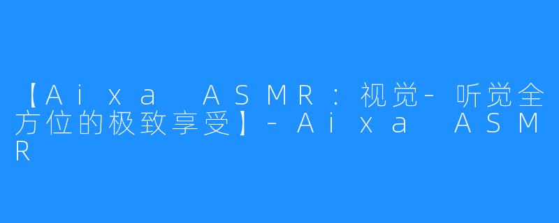 【Aixa ASMR：视觉-听觉全方位的极致享受】-Aixa ASMR